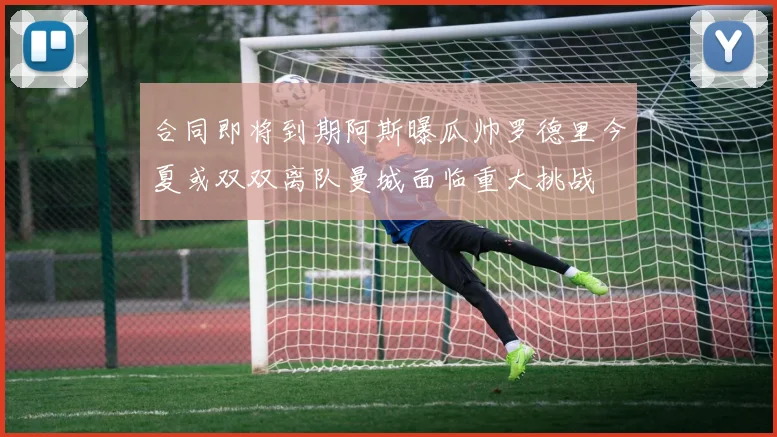 合同即将到期阿斯曝瓜帅罗德里今夏或双双离队曼城面临重大挑战