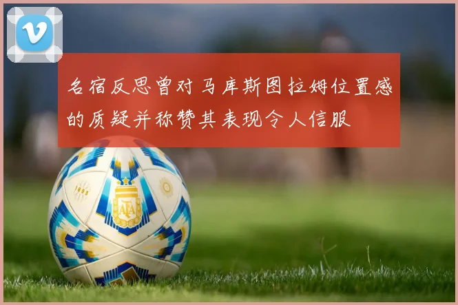 名宿反思曾对马库斯图拉姆位置感的质疑并称赞其表现令人信服