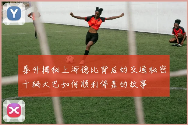 秦升揭秘上海德比背后的交通秘密十辆大巴如何顺利停靠的故事