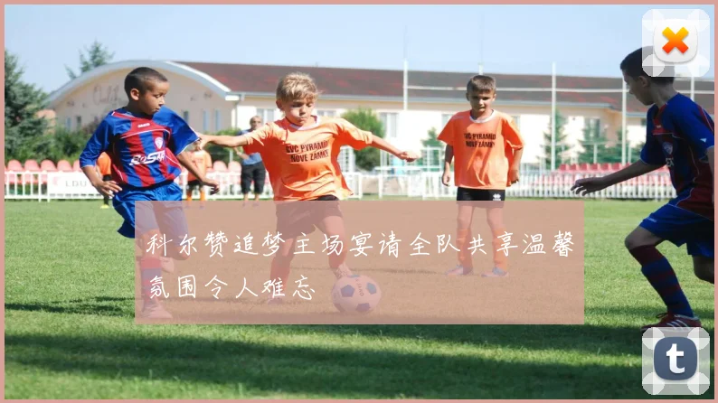 科尔赞追梦主场宴请全队共享温馨氛围令人难忘