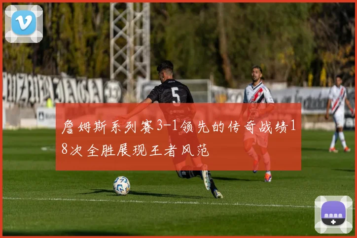詹姆斯系列赛3-1领先的传奇战绩18次全胜展现王者风范