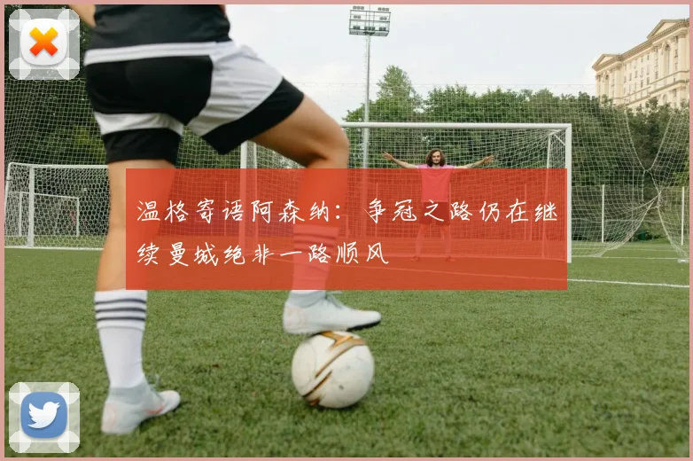 温格寄语阿森纳：争冠之路仍在继续曼城绝非一路顺风