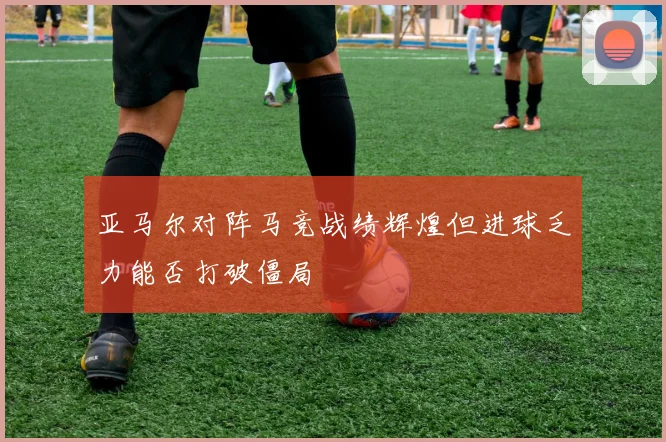 亚马尔对阵马竞战绩辉煌但进球乏力能否打破僵局