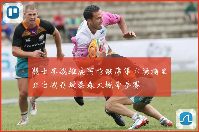 骑士客战雄鹿阿伦缺席第六场梅里尔出战存疑泰森大概率参赛