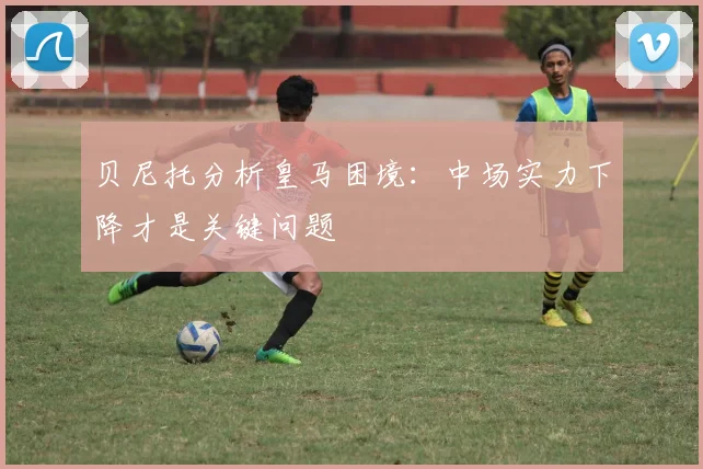 贝尼托分析皇马困境：中场实力下降才是关键问题