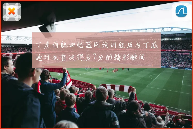 丁彦雨航回忆篮网试训经历与丁威迪对决首次得分7分的精彩瞬间