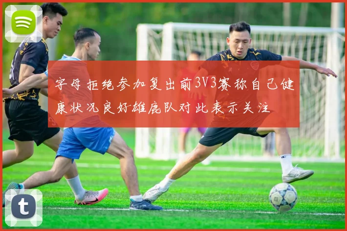 字母拒绝参加复出前3V3赛称自己健康状况良好雄鹿队对此表示关注