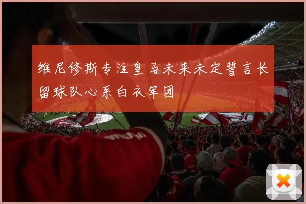 维尼修斯专注皇马未来未定誓言长留球队心系白衣军团