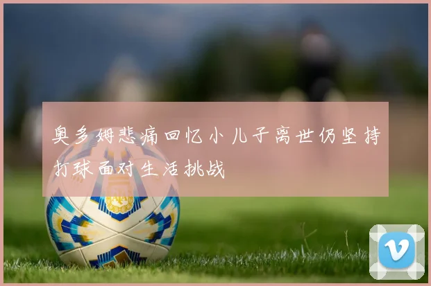 奥多姆悲痛回忆小儿子离世仍坚持打球面对生活挑战