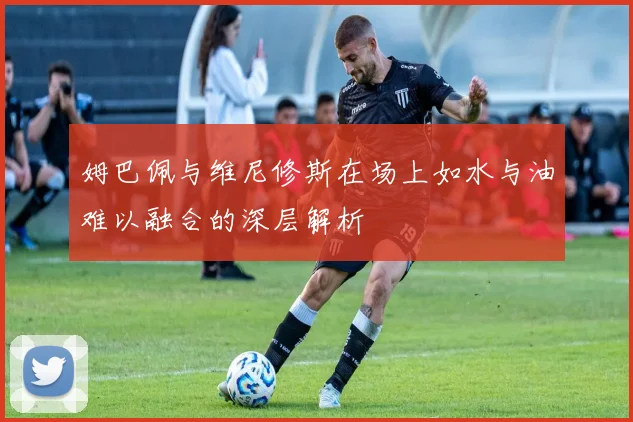 姆巴佩与维尼修斯在场上如水与油难以融合的深层解析