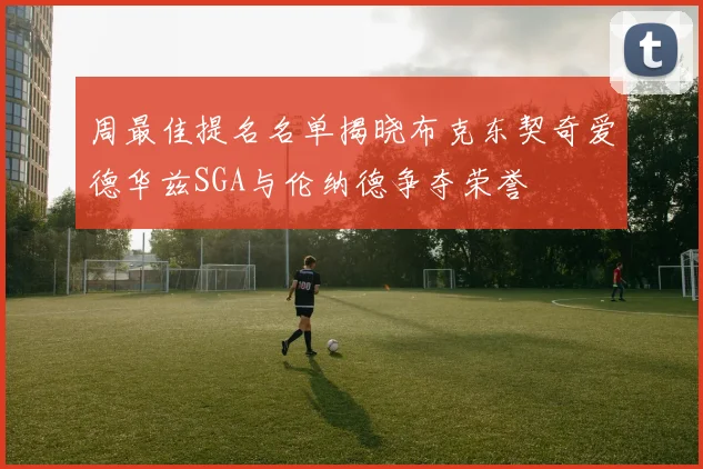 周最佳提名名单揭晓布克东契奇爱德华兹SGA与伦纳德争夺荣誉