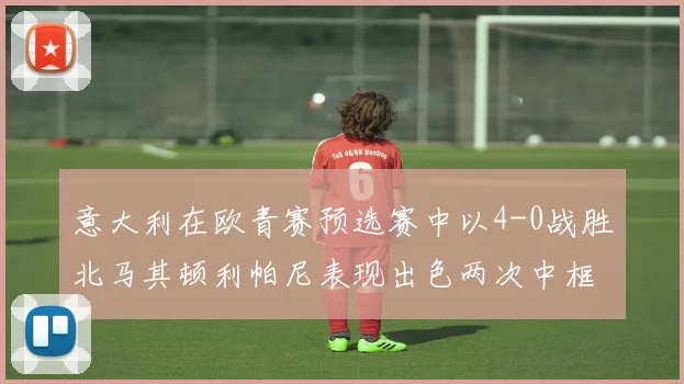意大利在欧青赛预选赛中以4-0战胜北马其顿利帕尼表现出色两次中框并打入一球