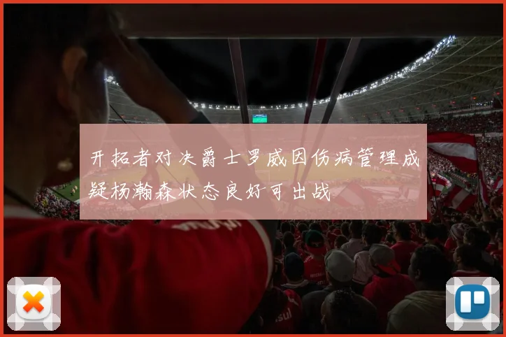 开拓者对决爵士罗威因伤病管理成疑杨瀚森状态良好可出战