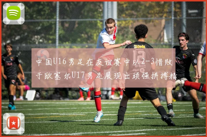 中国U16男足在友谊赛中以2-3惜败于欧塞尔U17男足展现出顽强拼搏精神