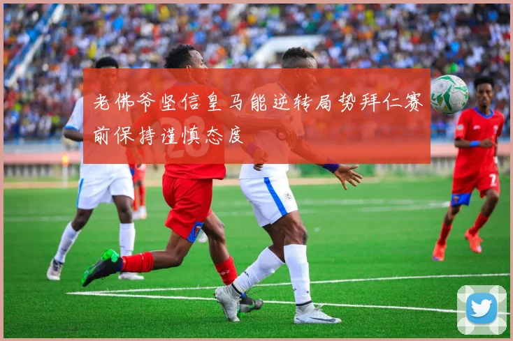 老佛爷坚信皇马能逆转局势拜仁赛前保持谨慎态度