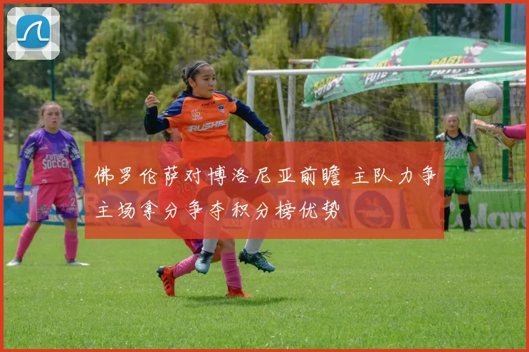 佛罗伦萨对博洛尼亚前瞻 主队力争主场拿分争夺积分榜优势