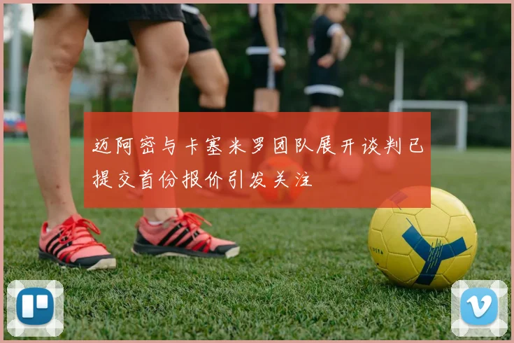 迈阿密与卡塞米罗团队展开谈判已提交首份报价引发关注