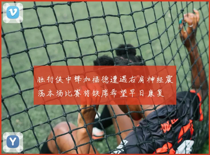 独行侠中锋加福德遭遇右肩神经震荡本场比赛将缺席希望早日康复
