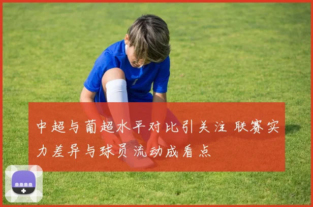 中超与葡超水平对比引关注 联赛实力差异与球员流动成看点