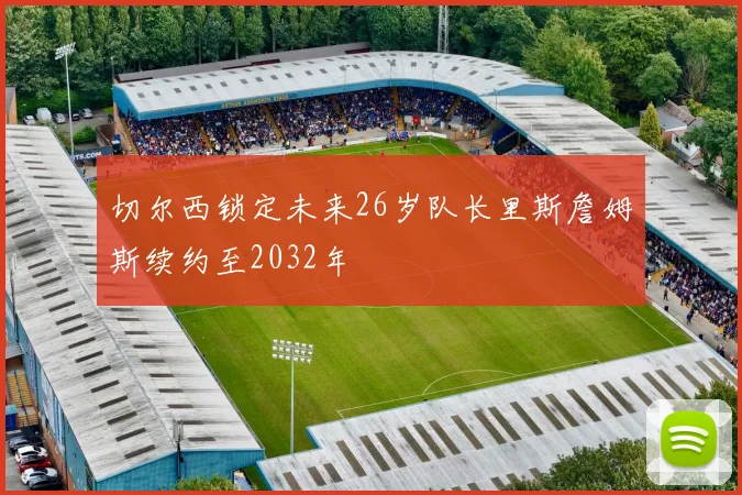 切尔西锁定未来26岁队长里斯詹姆斯续约至2032年