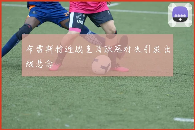 布雷斯特迎战皇马欧冠对决引发出线悬念