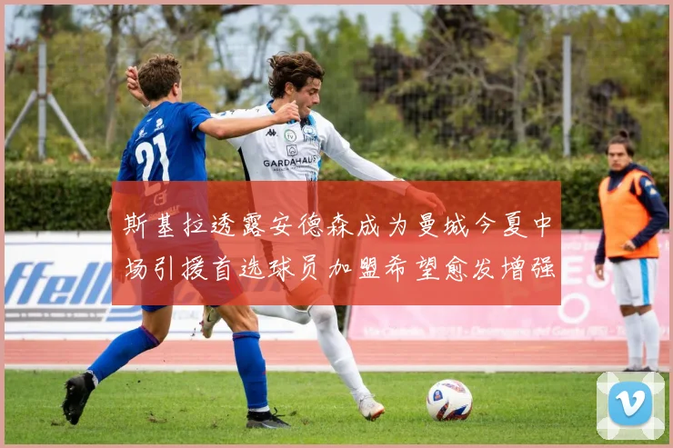 斯基拉透露安德森成为曼城今夏中场引援首选球员加盟希望愈发增强