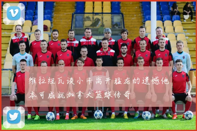 维拉纽瓦谈小卡离开猛龙的遗憾他本可成就加拿大篮球传奇