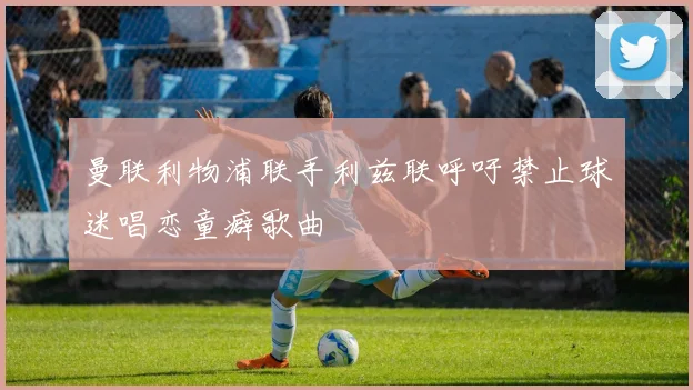 曼联利物浦联手利兹联呼吁禁止球迷唱恋童癖歌曲