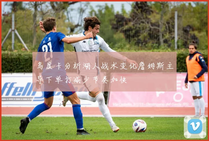乌度卡分析湖人战术变化詹姆斯主导下单打减少节奏加快