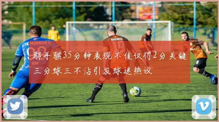 鄢手骐35分钟表现不佳仅得2分关键三分球三不沾引发球迷热议