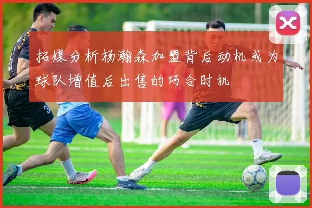 拓媒分析杨瀚森加盟背后动机或为球队增值后出售的巧合时机